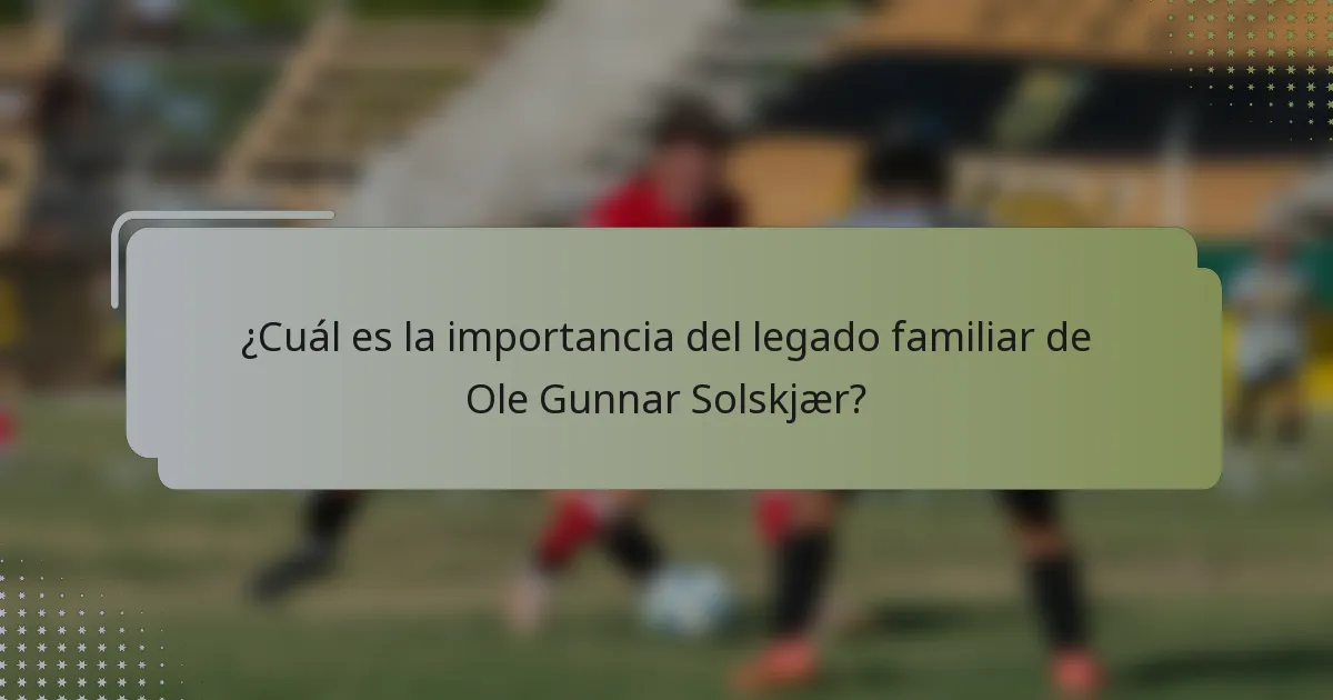 ¿Cuál es la importancia del legado familiar de Ole Gunnar Solskjær?